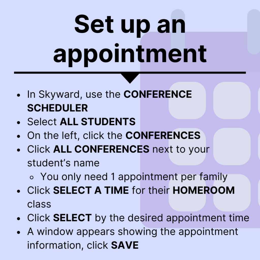 set up an appointment- In Skyward, use the CONFERENCE SCHEDULER Select ALL STUDENTS  On the left, click the CONFERENCES Click ALL CONFERENCES next to your student’s name  You only need 1 appointment per family Click SELECT A TIME for their HOMEROOM class Click SELECT by the desired appointment time A window appears showing the appointment information, click SAVE