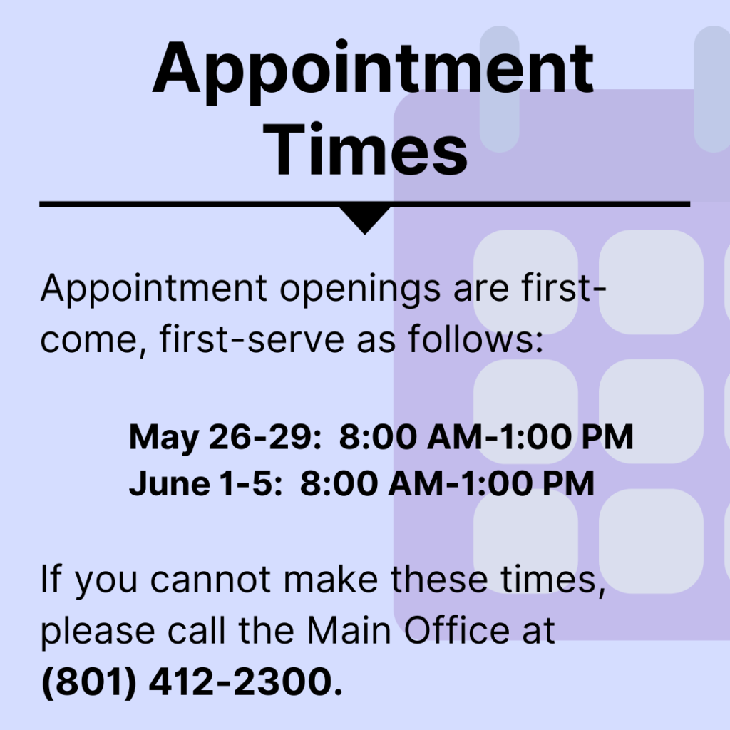 appointment times- Appointment openings are first-come, first-serve as follows: May 26-29:  8:00 AM-1:00 PM June 1-5:  8:00 AM-1:00 PM If you cannot make these times, please call the Main Office at (801) 412-2300.