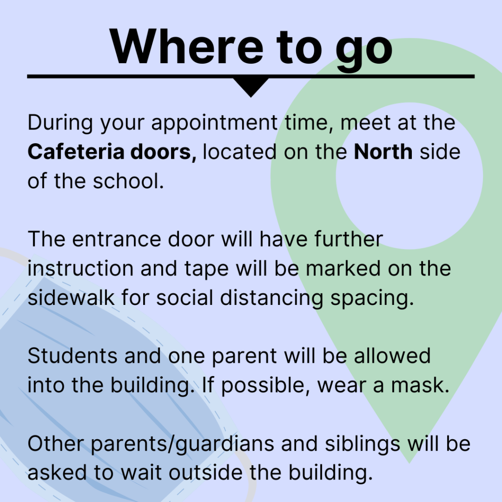 where to go- During your appointment time, meet at the Cafeteria doors, located on the North side of the school.  The entrance door will have further instruction and tape will be marked on the sidewalk for social distancing spacing. Students and one parent will be allowed into the building. If possible, wear a mask. Other parents/guardians and siblings will be asked to wait outside the building.