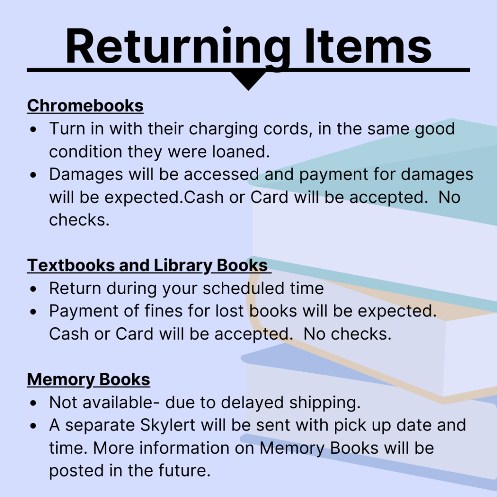 Returning items Chromebooks Turn in with their charging cords, in the same good condition they were loaned.  Damages will be accessed and payment for damages will be expected.Cash or Card will be accepted.  No checks. Textbooks and Library Books Return during your scheduled time Payment of fines for lost books will be expected.  Cash or Card will be accepted.  No checks. Memory Books Not available- due to delayed shipping.  A separate Skylert will be sent with pick up date and time. More information on Memory Books will be posted in the future.