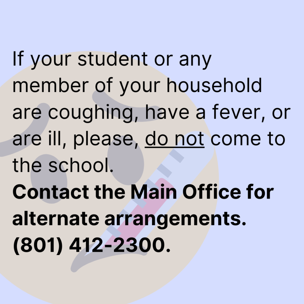 If your student or any member of your household are coughing, have a fever, or are ill, please, do not come to the school. Contact the Main Office for alternate arrangements.  (801) 412-2300.