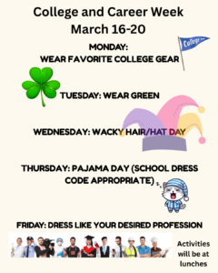 College & Career Week. March 16th-20th. Monday: wear favorite college gear. Tuesday: wear green. Wednesday: wacky hair/hat day. Thursday: pajama day. Friday: Dress like your desired profession. Activities will be at lunches.